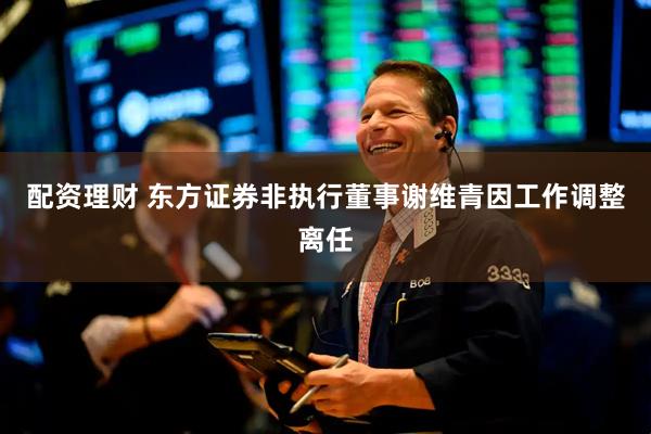 配资理财 东方证券非执行董事谢维青因工作调整离任