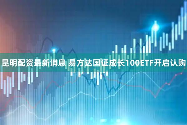 昆明配资最新消息 易方达国证成长100ETF开启认购