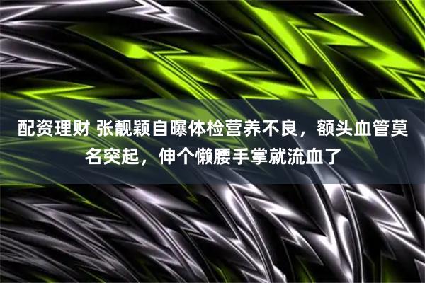 配资理财 张靓颖自曝体检营养不良，额头血管莫名突起，伸个懒腰手掌就流血了