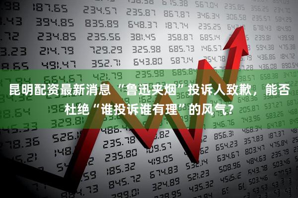 昆明配资最新消息 “鲁迅夹烟”投诉人致歉，能否杜绝“谁投诉谁有理”的风气？
