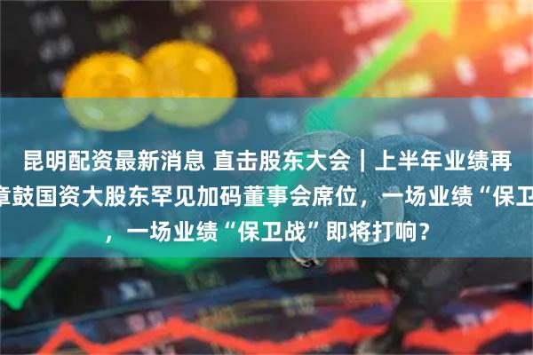 昆明配资最新消息 直击股东大会｜上半年业绩再降四成！山东章鼓国资大股东罕见加码董事会席位，一场业绩“保卫战”即将打响？
