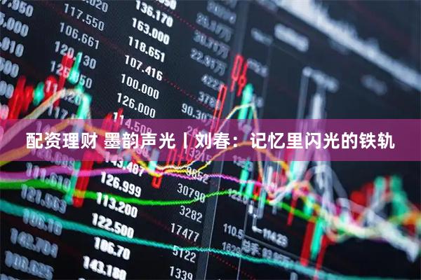 配资理财 墨韵声光丨刘春：记忆里闪光的铁轨