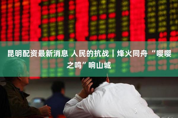 昆明配资最新消息 人民的抗战｜烽火同舟 “嘤嘤之鸣”响山城