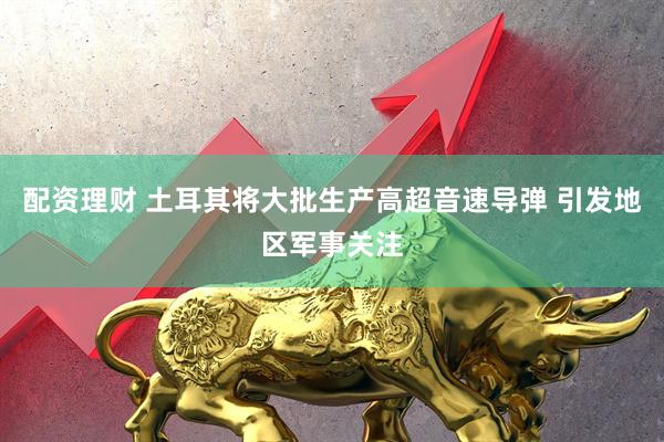 配资理财 土耳其将大批生产高超音速导弹 引发地区军事关注