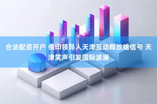 合法配资开户 俄印领导人天津互动释放啥信号 天津笑声引发国际波澜
