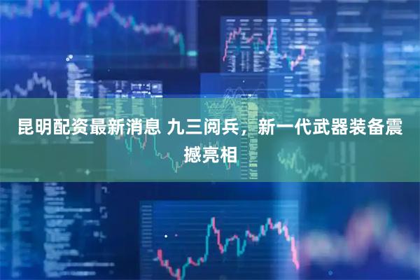 昆明配资最新消息 九三阅兵，新一代武器装备震撼亮相