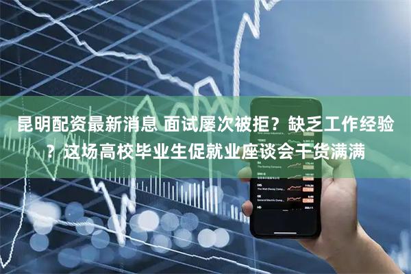 昆明配资最新消息 面试屡次被拒？缺乏工作经验？这场高校毕业生促就业座谈会干货满满
