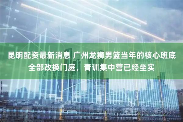昆明配资最新消息 广州龙狮男篮当年的核心班底全部改换门庭，青训集中营已经坐实