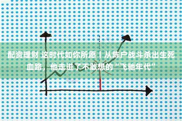 配资理财 这时代如你所愿丨从陈户战斗杀出生死血路，他走进了不敢想的“飞驰年代”