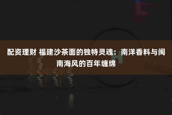 配资理财 福建沙茶面的独特灵魂：南洋香料与闽南海风的百年缠绵