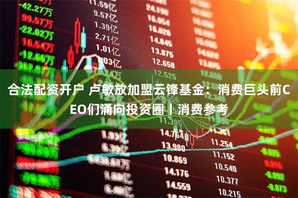 合法配资开户 卢敏放加盟云锋基金：消费巨头前CEO们涌向投资圈丨消费参考