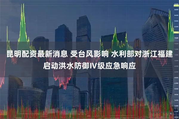 昆明配资最新消息 受台风影响 水利部对浙江福建启动洪水防御Ⅳ级应急响应