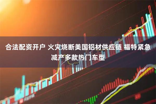 合法配资开户 火灾烧断美国铝材供应链 福特紧急减产多款热门车型