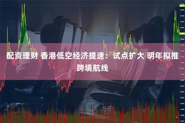 配资理财 香港低空经济提速：试点扩大 明年拟推跨境航线
