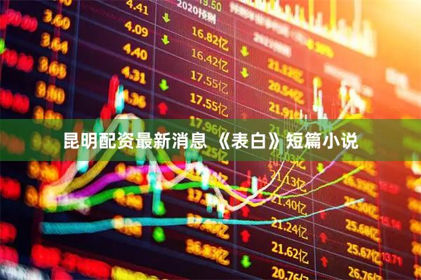 昆明配资最新消息 《表白》短篇小说
