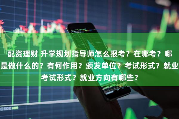 配资理财 升学规划指导师怎么报考？在哪考？哪些人适合考?是做什么的？有何作用？颁发单位？考试形式？就业方向有哪些？