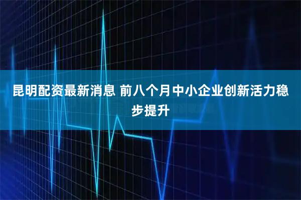 昆明配资最新消息 前八个月中小企业创新活力稳步提升