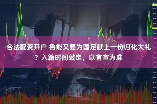 合法配资开户 鲁能又要为国足献上一份归化大礼？入籍时间敲定，以官宣为准