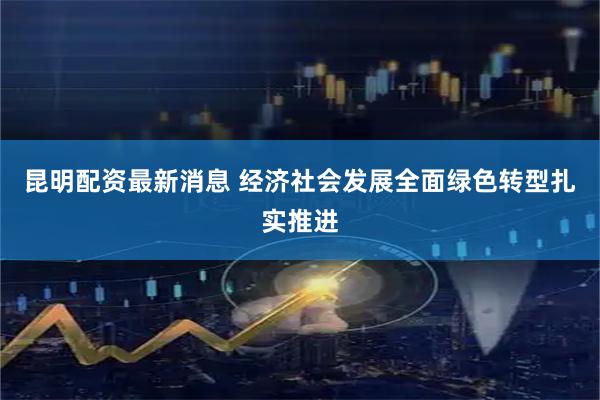 昆明配资最新消息 经济社会发展全面绿色转型扎实推进