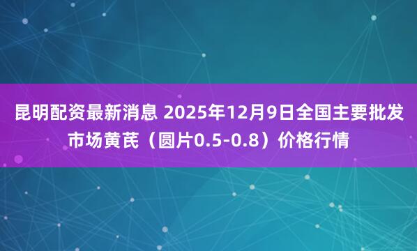 昆明配资最新消息 2025年12月9日全国主要批发市场黄芪（圆片0.5-0.8）价格行情