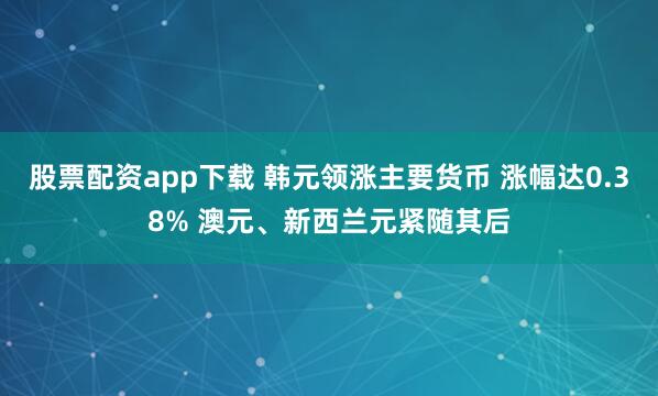 股票配资app下载 韩元领涨主要货币 涨幅达0.38% 澳元、新西兰元紧随其后