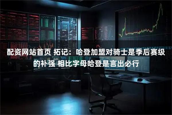 配资网站首页 拓记：哈登加盟对骑士是季后赛级的补强 相比字母哈登是言出必行