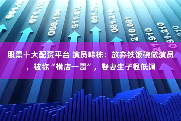 股票十大配资平台 演员韩栋：放弃铁饭碗做演员，被称“横店一哥”，娶妻生子很低调