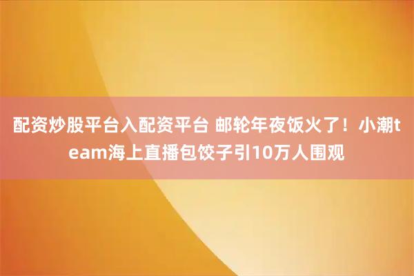 配资炒股平台入配资平台 邮轮年夜饭火了！小潮team海上直播包饺子引10万人围观