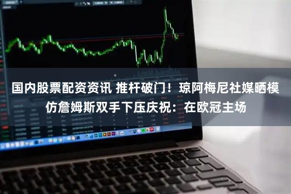 国内股票配资资讯 推杆破门！琼阿梅尼社媒晒模仿詹姆斯双手下压庆祝：在欧冠主场