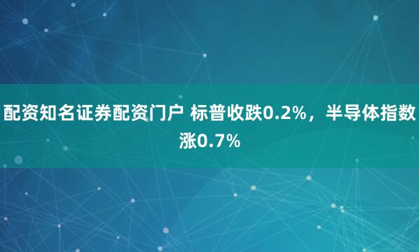 配资知名证券配资门户 标普收跌0.2%，半导体指数涨0.7%