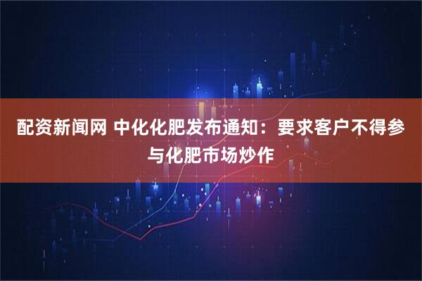 配资新闻网 中化化肥发布通知：要求客户不得参与化肥市场炒作