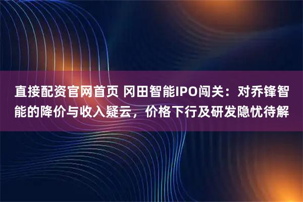 直接配资官网首页 冈田智能IPO闯关：对乔锋智能的降价与收入疑云，价格下行及研发隐忧待解