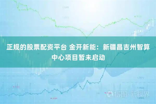 正规的股票配资平台 金开新能：新疆昌吉州智算中心项目暂未启动