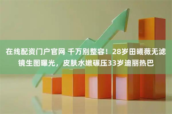 在线配资门户官网 千万别整容！28岁田曦薇无滤镜生图曝光，皮肤水嫩碾压33岁迪丽热巴