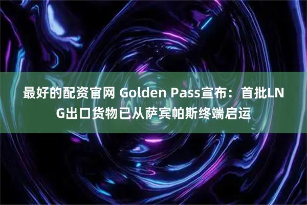 最好的配资官网 Golden Pass宣布：首批LNG出口货物已从萨宾帕斯终端启运