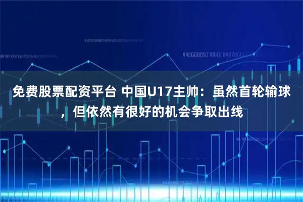 免费股票配资平台 中国U17主帅：虽然首轮输球，但依然有很好的机会争取出线