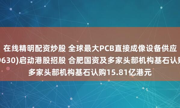在线精明配资炒股 全球最大PCB直接成像设备供应商芯碁微装(09630)启动港股招股 合肥国资及多家头部机构基石认购15.81亿港元