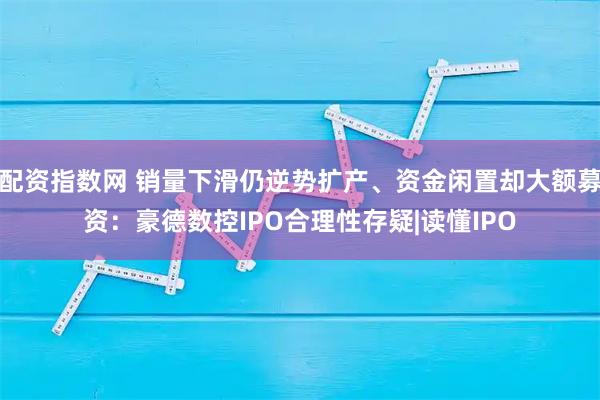 配资指数网 销量下滑仍逆势扩产、资金闲置却大额募资：豪德数控IPO合理性存疑|读懂IPO