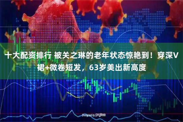 十大配资排行 被关之琳的老年状态惊艳到！穿深V裙+微卷短发，63岁美出新高度