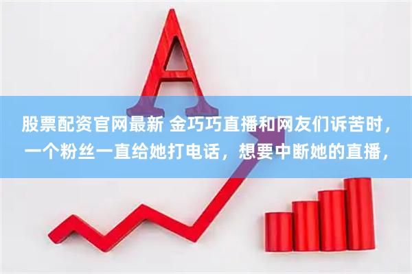 股票配资官网最新 金巧巧直播和网友们诉苦时，一个粉丝一直给她打电话，想要中断她的直播，